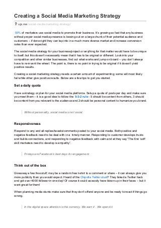 Creating a Social Media Marketing Strategy
ujz.me /social-media-marketing-strategy/
93% of marketers use social media to promote their business. It’s growing so fast that any business
without proper social media presence is loosing out on a large chunk of their potential audience and
customers – if done right they can tap into in a much more diverse market and increase conversion
rates than ever expected.
The social media strategy for your business/project or anything for that matter would have to be unique
to itself; but this doesn’t necessarily mean that it has to be original or different. Look into your
competition and other similar businesses, find out what works and jump on board – you don’t always
have to re-invent the wheel. The point is, there is no point in trying to be original if it doesn’t yield
positive results.
Creating a social marketing strategy needs a certain amount of experimenting; some will most likely
fail while other give positive results. Below are a few tips to get you started.
Set a daily quota
Have a strategy or plan for your social media platforms. Setup a quota of posts per day and make sure
you meet them – it is a good idea to follow the 5-3-2 rule - 5 should be content from others, 3 should
be content from you relevant to the audience and 2 should be personal content to humanize you brand.
Without personality, social media is not social.
Responsiveness
Respond to any and all replies/tweets/comments posted to your social media. Both positive and
negative feedback need to be deal with in a timely manner. Responding to customer develops trusts
and builds connections, and responding to negative feedback with calm and at they say “The first ‘soft’
skill marketers need to develop is empathy”.
Fridays are Facebook’s best days for engagement.
Think out of the box
Giveaway a few free stuff, may be a random free t-shirt to a comment or share – it can always give you
more publicity than you would expect. Heard of the Chipotle Twitter stunt? They faked a Twitter hack
and got over 4000 follower in one day! Of course it could as easily have blown up in their faces – but it
went great for them!
When planning media stunts make sure that they don’t offend anyone and be ready to react if things go
wrong.
In the digital space attention is the currency. We earn it . We spend it.
 