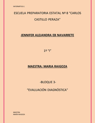 INFORMÁTICA 1 
ESCUELA PREPARATORIA ESTATAL Nº 8 “CARLOS 
MAESTRA 
MARÍA RAIGOZA 
CASTILLO PERAZA” 
JENNIFER ALEJANDRA EB NAVARRETE 
1º “I” 
MAESTRA: MARIA RAIGOZA 
-BLOQUE 3- 
“EVALUACIÓN DIAGNÓSTICA” 
 