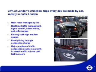 37% of London’s 27million trips every day are made by car,
mostly in outer London


•   Main roads managed by TfL
•   Real time traffic management,
    signal control, street works,
    and enforcement
•   Parking cost high and few
    spaces
•   Road pricing through
    congestion charge
•   Major problem of traffic
    congestion despite no growth
    in overall traffic volume over
    last ten years




                                                             7
 
