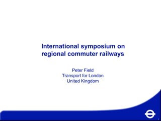 International symposium on
regional commuter railways

          Peter Field
      Transport for London
        United Kingdom




                             1
 