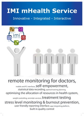 IMI mHealth Service
            Innovative - Integrated - Interactive



       Measurement         Status




            imi
       History              Report




           mHealth Loop

  User                               Advice
  Report




                 Action




  remote monitoring for doctors,
                     mobile and PC interfaces,   self-empowerment,
                          statistical data recording, optimal training planning,
optimising the allocation of resources in health system,
                       treatment testing,
            weight controlling, reminder services,

stress level monitoring & burnout prevention,
               user friendly reporting interface, app integrating platform,
                              built in quality control
 