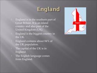    England is in the southern part of
    Great Britain. It is an island
    country and also part of the
    United Kingdom (UK).
   England is the biggest country in
    the UK.
   England contains about 84% of
    the UK population.
   The capital of the UK is in
    England.
   The English language comes
    from England.
 