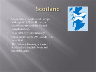    Scotland is in north-west Europe
    and is part of Great Britain, an
    island country and the United
    Kingdom (UK).
   Its capital city is Edinbourgh.
   Scotland has some 790 islands - 130
    inhabited.
   The primary languages spoken in
    Scotland are English, Scots and
    Scottish Gaelic.
 