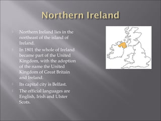    Northern Ireland lies in the
    northeast of the island of
    Ireland.
   In 1801 the whole of Ireland
    became part of the United
    Kingdom, with the adoption
    of the name the United
    Kingdom of Great Britain
    and Ireland.
   Its capital city is Belfast.
   The official languages are
    English, Irish and Ulster
    Scots.
 