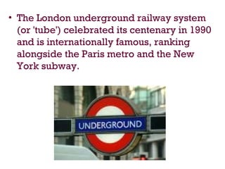 • The London underground railway system
(or 'tube') celebrated its centenary in 1990
and is internationally famous, ranking
alongside the Paris metro and the New
York subway.
 