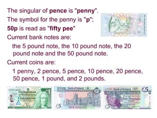 The singular of pence is "penny".
The symbol for the penny is "p";
50p is read as "fifty pee"
Current bank notes are:
the 5 pound note, the 10 pound note, the 20
pound note and the 50 pound note.
Current coins are:
1 penny, 2 pence, 5 pence, 10 pence, 20 pence,
50 pence, 1 pound, and 2 pounds.
 