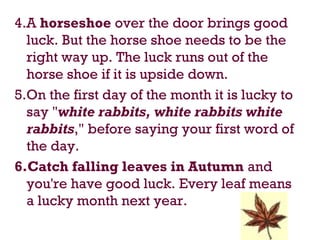 4.A horseshoe over the door brings good
luck. But the horse shoe needs to be the
right way up. The luck runs out of the
horse shoe if it is upside down.
5.On the first day of the month it is lucky to
say "white rabbits, white rabbits white
rabbits," before saying your first word of
the day.
6.Catch falling leaves in Autumn and
you're have good luck. Every leaf means
a lucky month next year.
 