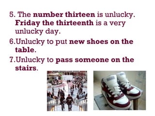 5. The number thirteen is unlucky.
Friday the thirteenth is a very
unlucky day.
6.Unlucky to put new shoes on the
table.
7.Unlucky to pass someone on the
stairs.
 