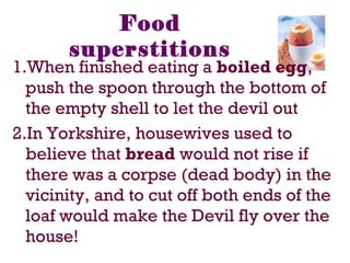 Food
superstitions
1.When finished eating a boiled egg,
push the spoon through the bottom of
the empty shell to let the devil out
2.In Yorkshire, housewives used to
believe that bread would not rise if
there was a corpse (dead body) in the
vicinity, and to cut off both ends of the
loaf would make the Devil fly over the
house!
 
