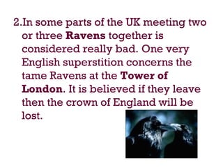 2.In some parts of the UK meeting two
or three Ravens together is
considered really bad. One very
English superstition concerns the
tame Ravens at the Tower of
London. It is believed if they leave
then the crown of England will be
lost.
 