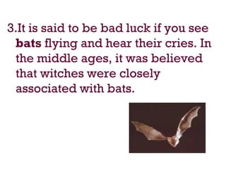 3.It is said to be bad luck if you see
bats flying and hear their cries. In
the middle ages, it was believed
that witches were closely
associated with bats.
 