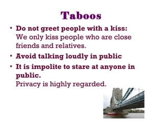 Taboos
• Do not greet people with a kiss:
We only kiss people who are close
friends and relatives.
• Avoid talking loudly in public
• It is impolite to stare at anyone in
public.
Privacy is highly regarded.
 
