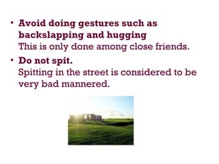 • Avoid doing gestures such as
backslapping and hugging
This is only done among close friends.
• Do not spit.
Spitting in the street is considered to be
very bad mannered.
 