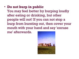 • Do not burp in public
You may feel better by burping loudly
after eating or drinking, but other
people will not! If you can not stop a
burp from bursting out, then cover your
mouth with your hand and say 'excuse
me' afterwards.
 