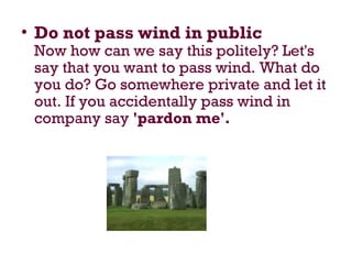 • Do not pass wind in public
Now how can we say this politely? Let's
say that you want to pass wind. What do
you do? Go somewhere private and let it
out. If you accidentally pass wind in
company say 'pardon me'.
 