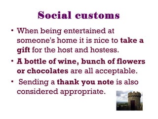 Social customs
• When being entertained at
someone's home it is nice to take a
gift for the host and hostess.
• A bottle of wine, bunch of flowers
or chocolates are all acceptable.
• Sending a thank you note is also
considered appropriate.
 