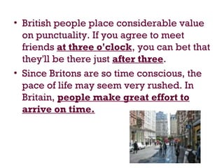 • British people place considerable value
on punctuality. If you agree to meet
friends at three o'clock, you can bet that
they'll be there just after three.
• Since Britons are so time conscious, the
pace of life may seem very rushed. In
Britain, people make great effort to
arrive on time.
 
