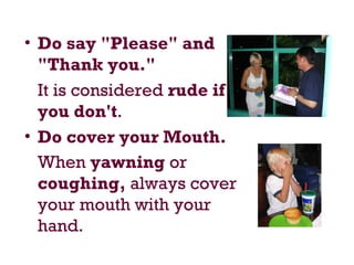 • Do say "Please" and
"Thank you."
It is considered rude if
you don't.
• Do cover your Mouth.
When yawning or
coughing, always cover
your mouth with your
hand.
 