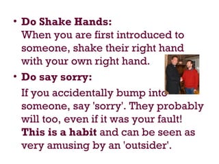 • Do Shake Hands:
When you are first introduced to
someone, shake their right hand
with your own right hand.
• Do say sorry:
If you accidentally bump into
someone, say 'sorry'. They probably
will too, even if it was your fault!
This is a habit and can be seen as
very amusing by an 'outsider'.
 