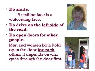 • Do smile.
A smiling face is a
welcoming face.
• Do drive on the left side of
the road.
• Do open doors for other
people.
Men and women both hold
open the door for each
other. It depends on who
goes through the door first.
 
