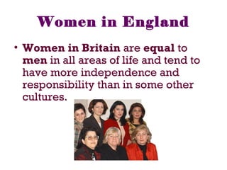 • Women in Britain are equal to
men in all areas of life and tend to
have more independence and
responsibility than in some other
cultures.
Women in England
 