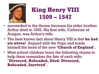 King Henry VIII
1509 – 1547
• succeeded to the throne because his elder brother
Arthur died in 1502. His first wife, Catherine of
Aragon, was Arthur's wife.
• The best known fact about Henry VIII is that he had
six wives! Argued with the Pope and made
himself the head of the new 'Church of England'.
• Most school children learn the following rhyme to
help them remember the fate of each wife:
"Divorced, Beheaded, Died: Divorced,
Beheaded, Survived".
 