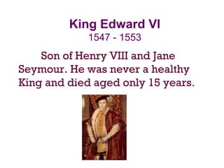 King Edward VI
1547 - 1553
Son of Henry VIII and Jane
Seymour. He was never a healthy
King and died aged only 15 years.
 