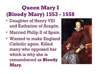 Queen Mary I
(Bloody Mary) 1553 - 1558
• Daughter of Henry VIII
and Katharine of Aragón.
• Married Philip II of Spain.
• Wanted to make England
Catholic again. Killed
many who opposed her
which is why she is
remembered as Bloody
Mary.
 