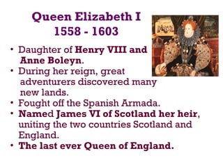 Queen Elizabeth I
1558 - 1603
• Daughter of Henry VIII and
Anne Boleyn.
• During her reign, great
adventurers discovered many
new lands.
• Fought off the Spanish Armada.
• Named James VI of Scotland her heir,
uniting the two countries Scotland and
England.
• The last ever Queen of England.
 