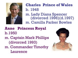 Charles Prince of Wales
b. 1948
m. Lady Diana Spencer
(divorced 1996)(d.1997)
m. Camilla Parker Bowles
Anne Princess Royal
b.1950
m. Captain Mark Phillips
(divorced 1993)
m. Commander Timothy
Laurence
 