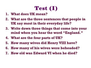 Test (I)
1. What does UK mean?
2. What are the three sentences that people in
UK say most in their everyday life?
3. Write down three things that come into your
mind when you hear the word “England.”
4. What are the four parts of UK?
5. How many wives did Henry VIII have?
6. How many of his wives were beheaded?
7. How old was Edward VI when he died?
 