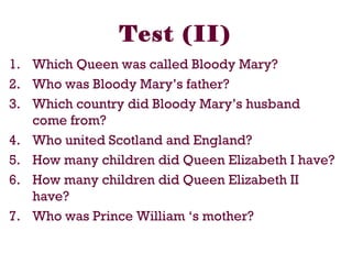 1. Which Queen was called Bloody Mary?
2. Who was Bloody Mary’s father?
3. Which country did Bloody Mary’s husband
come from?
4. Who united Scotland and England?
5. How many children did Queen Elizabeth I have?
6. How many children did Queen Elizabeth II
have?
7. Who was Prince William ‘s mother?
Test (II)
 