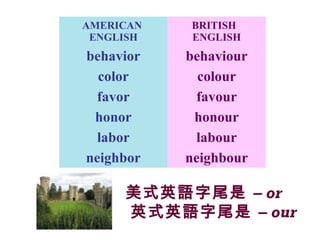 美式英語字尾是 – or
英式英語字尾是 – our
AMERICAN
ENGLISH
BRITISH
ENGLISH
behavior behaviour
color colour
favor favour
honor honour
labor labour
neighbor neighbour
 