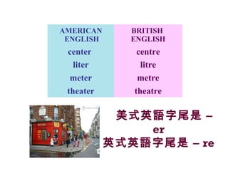美式英語字尾是 –
er
英式英語字尾是 – re
AMERICAN
ENGLISH
BRITISH
ENGLISH
center centre
liter litre
meter metre
theater theatre
 