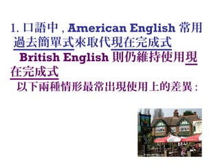 1. 口語中 , American English 常用
過去簡單式來取代現在完成式
British English 則仍維持使用現
在完成式
以下兩種情形最常出現使用上的差異 :
 