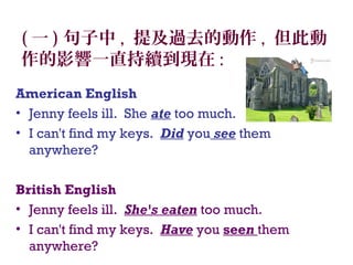 ( 一 ) 句子中 , 提及過去的動作 , 但此動
作的影響一直持續到現在 :
American English
• Jenny feels ill. She ate too much. 
• I can't find my keys. Did you see them
anywhere?
British English 
• Jenny feels ill. She's eaten too much.
• I can't find my keys. Have you seen them
anywhere?
 