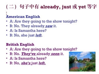 ( 二 ) 句子中有 already, just 或 yet 等字
:
American English
• A: Are they going to the show tonight?
• B: No. They already saw it.
• A: Is Samantha here?
• B: No, she just left.
British English 
• A: Are they going to the show tonight?
• B: No. They've already seen it.
• A: Is Samantha here?
• B: No, she's just left.
 