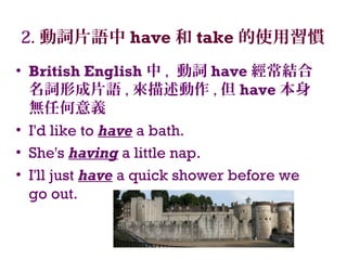 2. 動詞片語中 have 和 take 的使用習慣
• British English 中 , 動詞 have 經常結合
名詞形成片語 , 來描述動作 , 但 have 本身
無任何意義
• I'd like to have a bath.
• She's having a little nap.
• I'll just have a quick shower before we
go out.
 