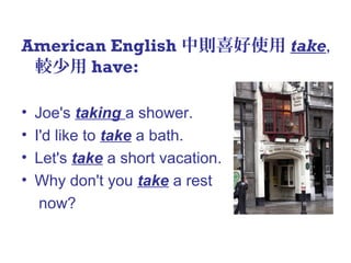 American English 中則喜好使用 take,
較少用 have:
• Joe's taking a shower.
• I'd like to take a bath.
• Let's take a short vacation.
• Why don't you take a rest
now?
 
