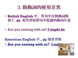 3. 助動詞的使用差異
• British English 中 , 答句中在助動詞後
加上 do 來代替原問句中提過的動詞片語
:
• Are you coming with us? I might do.
American English 中 , do 則常省略
• Are you coming with us? I might.
 