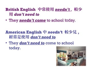 British English 中常使用 needn’t , 較少
用 don’t need to
• They needn’t come to school today.
American English 中 needn’t 較少見 ,
經常是使用 don’t need to
• They don’t need to come to school
today.
 