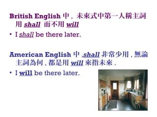 British English 中 , 未來式中第一人稱主詞
用 shall 而不用 will
• I shall be there later.
American English 中 ,shall 非常少用 , 無論
主詞為何 , 都是用 will 來指未來 .
• I will be there later.
 