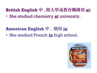 British English 中 , 指大學或教育機構用 at:
• She studied chemistry at university.
American English 中 , 則用 in
• She studied French in high school.
 