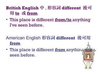British English 中 , 形容詞 different 後可
用 to 或 from
• This place is different from/to anything
I've seen before.
American English 形容詞 different 後可用
from
• This place is different from anything I've
seen before.
 