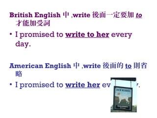 British English 中 ,write 後面一定要加 to
才能加受詞
• I promised to write to her every
day.
American English 中 ,write 後面的 to 則省
略
• I promised to write her every day.
 
