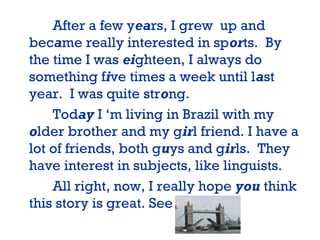 After a few years, I grew up and
became really interested in sports. By
the time I was eighteen, I always do
something five times a week until last
year. I was quite strong.
Today I ‘m living in Brazil with my
older brother and my girl friend. I have a
lot of friends, both guys and girls. They
have interest in subjects, like linguists.
All right, now, I really hope you think
this story is great. See you!
 