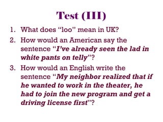 Test (III)
1. What does “loo” mean in UK?
2. How would an American say the
sentence “I’ve already seen the lad in
white pants on telly”?
3. How would an English write the
sentence “My neighbor realized that if
he wanted to work in the theater, he
had to join the new program and get a
driving license first”?
 