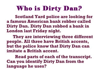 Who is Dirty Dan?
Scotland Yard police are looking for
a famous American bank robber called
Dirty Dan. Dirty Dan robbed a bank in
London last Friday night.
They are interviewing three different
people. All three have British accents,
but the police know that Dirty Dan can
imitate a British accent.
Read parts of each of the transcript.
Can you identify Dirty Dan from the
language he uses?
 