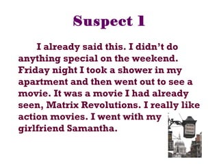 Suspect 1
I already said this. I didn’t do
anything special on the weekend.
Friday night I took a shower in my
apartment and then went out to see a
movie. It was a movie I had already
seen, Matrix Revolutions. I really like
action movies. I went with my
girlfriend Samantha.
 