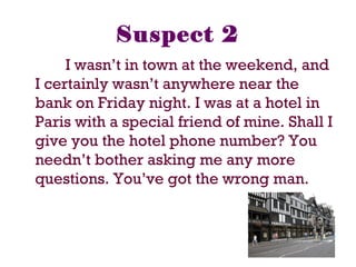 Suspect 2
I wasn’t in town at the weekend, and
I certainly wasn’t anywhere near the
bank on Friday night. I was at a hotel in
Paris with a special friend of mine. Shall I
give you the hotel phone number? You
needn’t bother asking me any more
questions. You’ve got the wrong man.
 